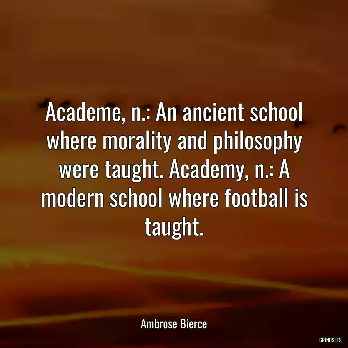 Academe, n.: An ancient school where morality and philosophy were taught. Academy, n.: A modern school where football is taught.