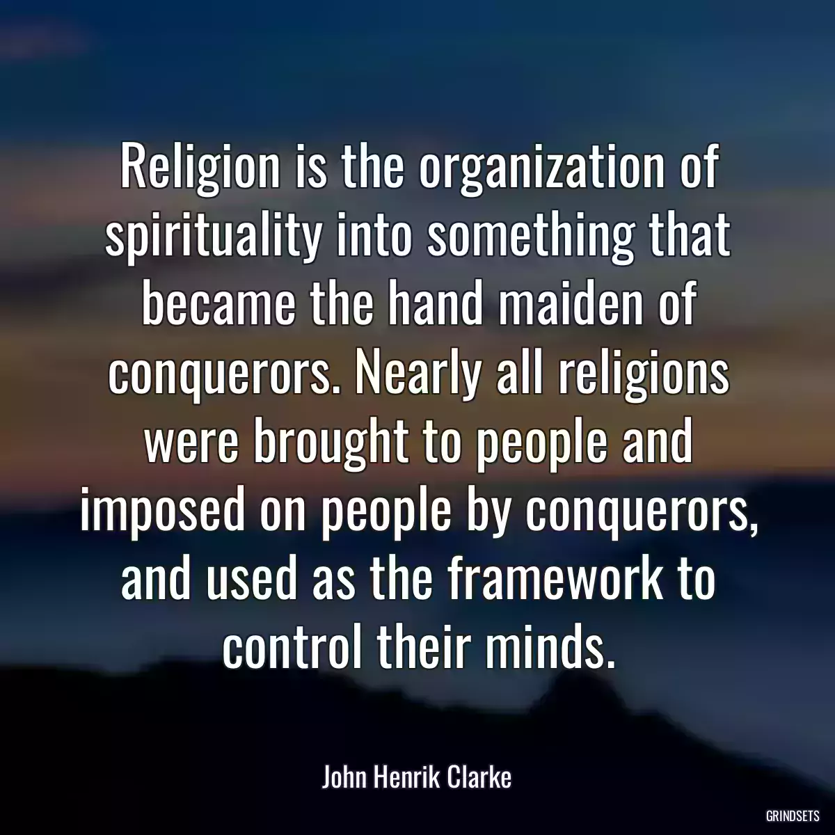 Religion is the organization of spirituality into something that became the hand maiden of conquerors. Nearly all religions were brought to people and imposed on people by conquerors, and used as the framework to control their minds.