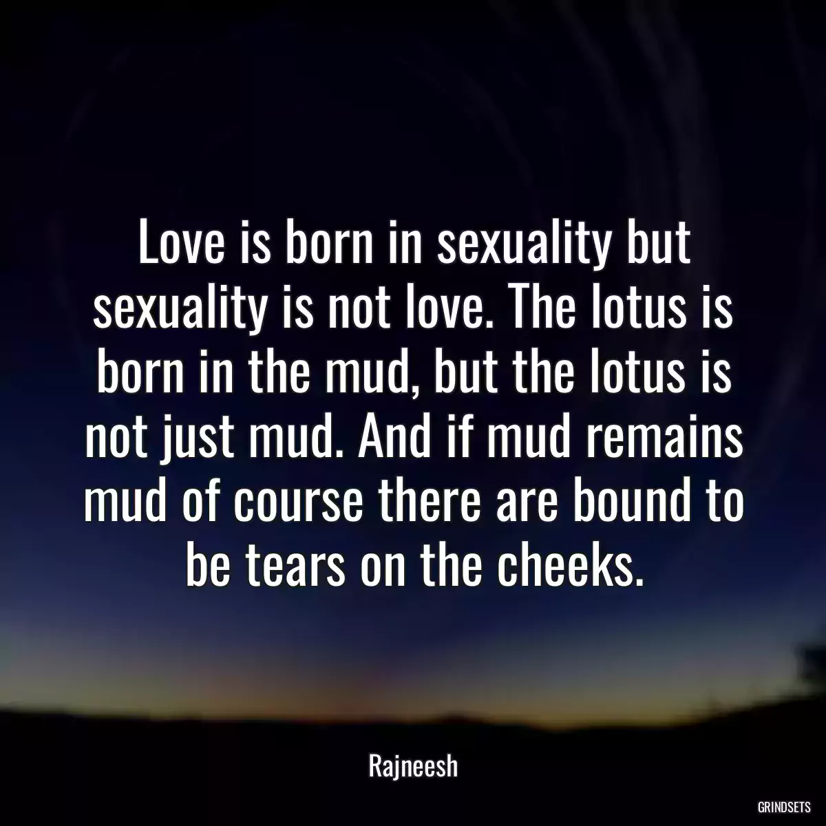 Love is born in sexuality but sexuality is not love. The lotus is born in the mud, but the lotus is not just mud. And if mud remains mud of course there are bound to be tears on the cheeks.