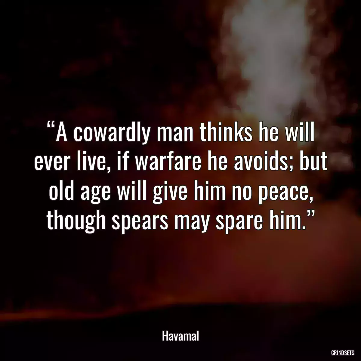 “A cowardly man thinks he will ever live, if warfare he avoids; but old age will give him no peace, though spears may spare him.”