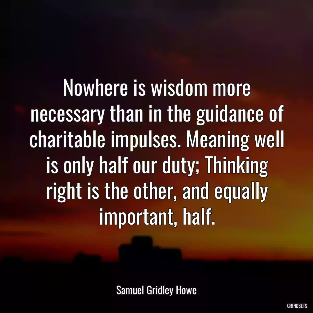 Nowhere is wisdom more necessary than in the guidance of charitable impulses. Meaning well is only half our duty; Thinking right is the other, and equally important, half.