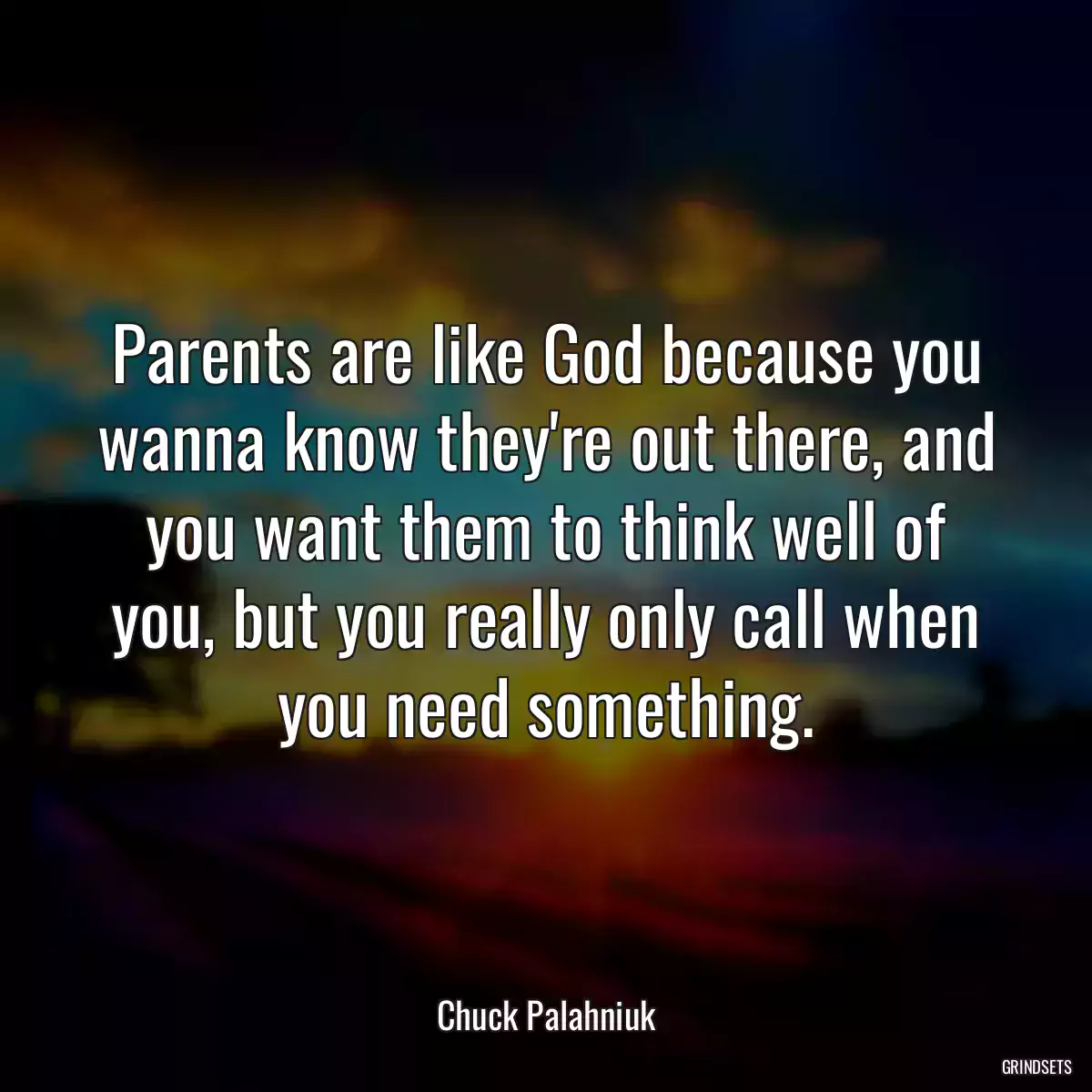 Parents are like God because you wanna know they\'re out there, and you want them to think well of you, but you really only call when you need something.