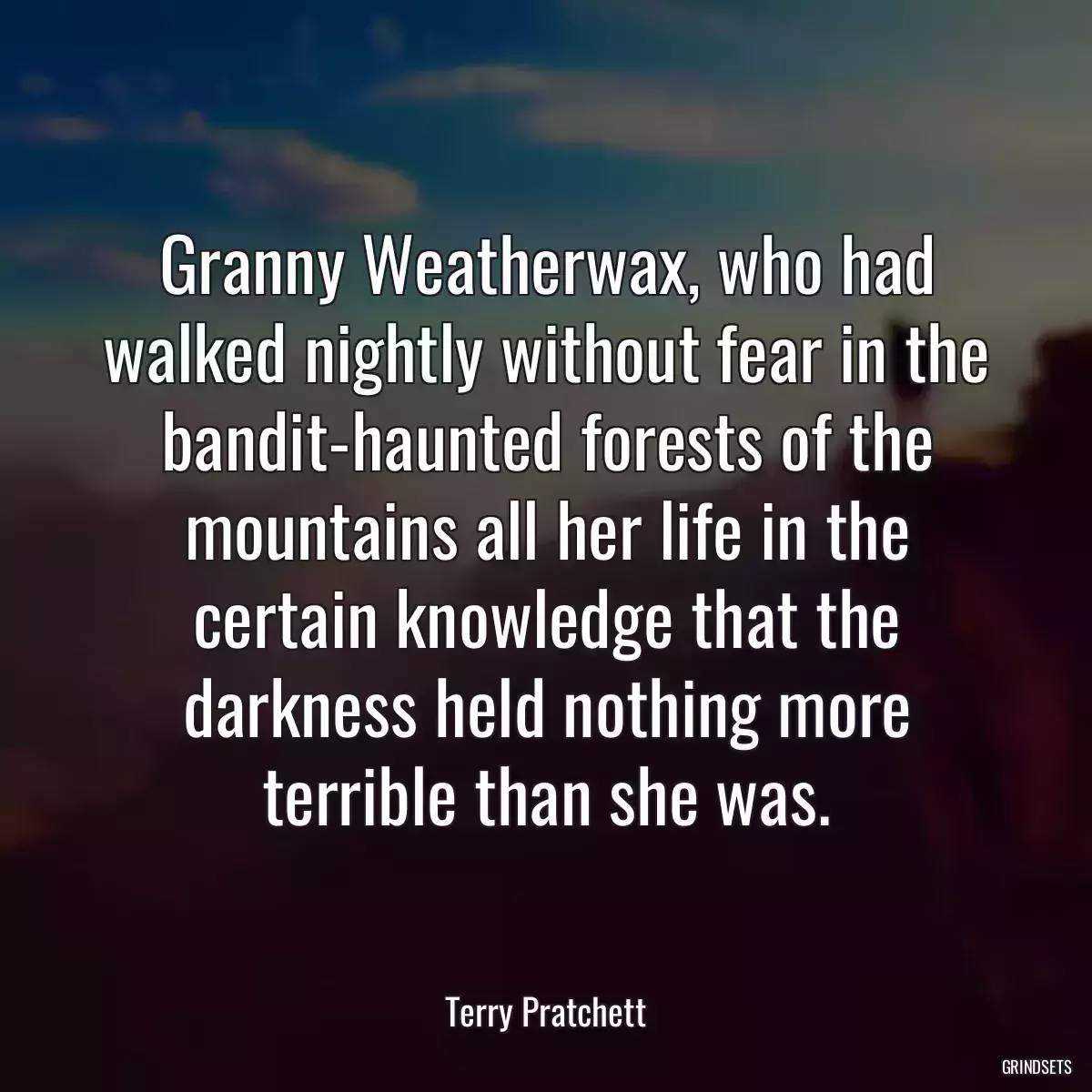 Granny Weatherwax, who had walked nightly without fear in the bandit-haunted forests of the mountains all her life in the certain knowledge that the darkness held nothing more terrible than she was.