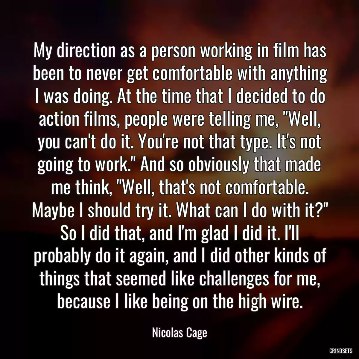 My direction as a person working in film has been to never get comfortable with anything I was doing. At the time that I decided to do action films, people were telling me, \