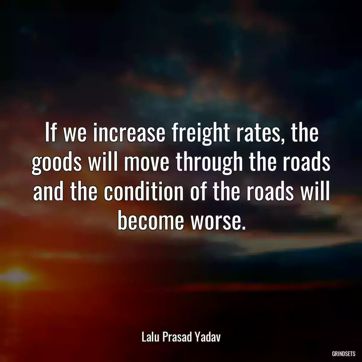 If we increase freight rates, the goods will move through the roads and the condition of the roads will become worse.