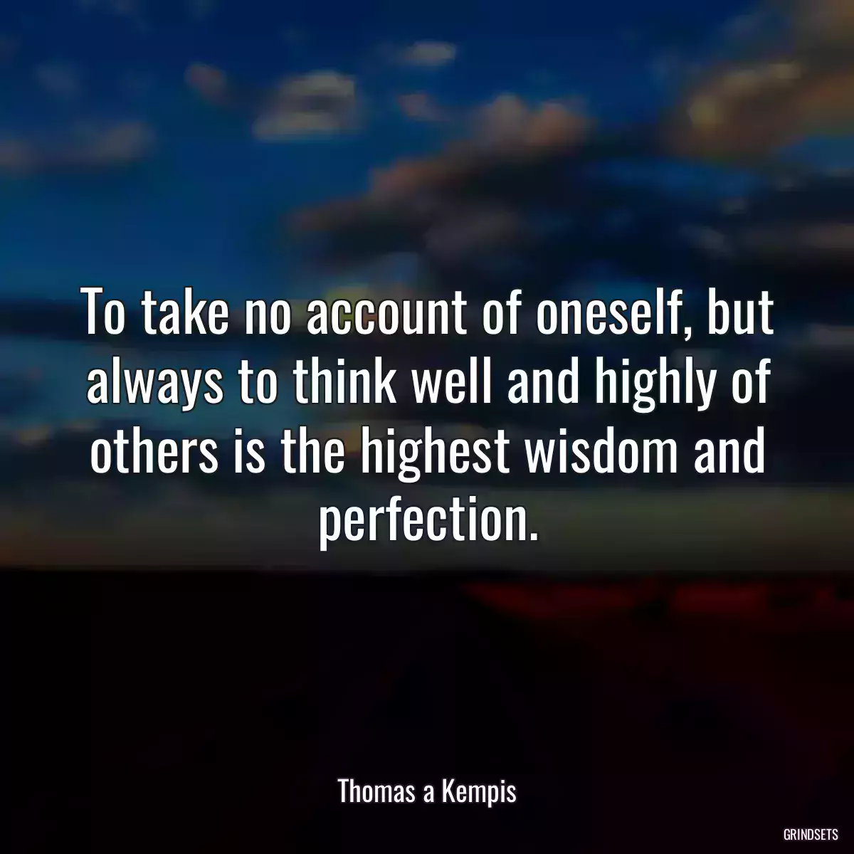 To take no account of oneself, but always to think well and highly of others is the highest wisdom and perfection.