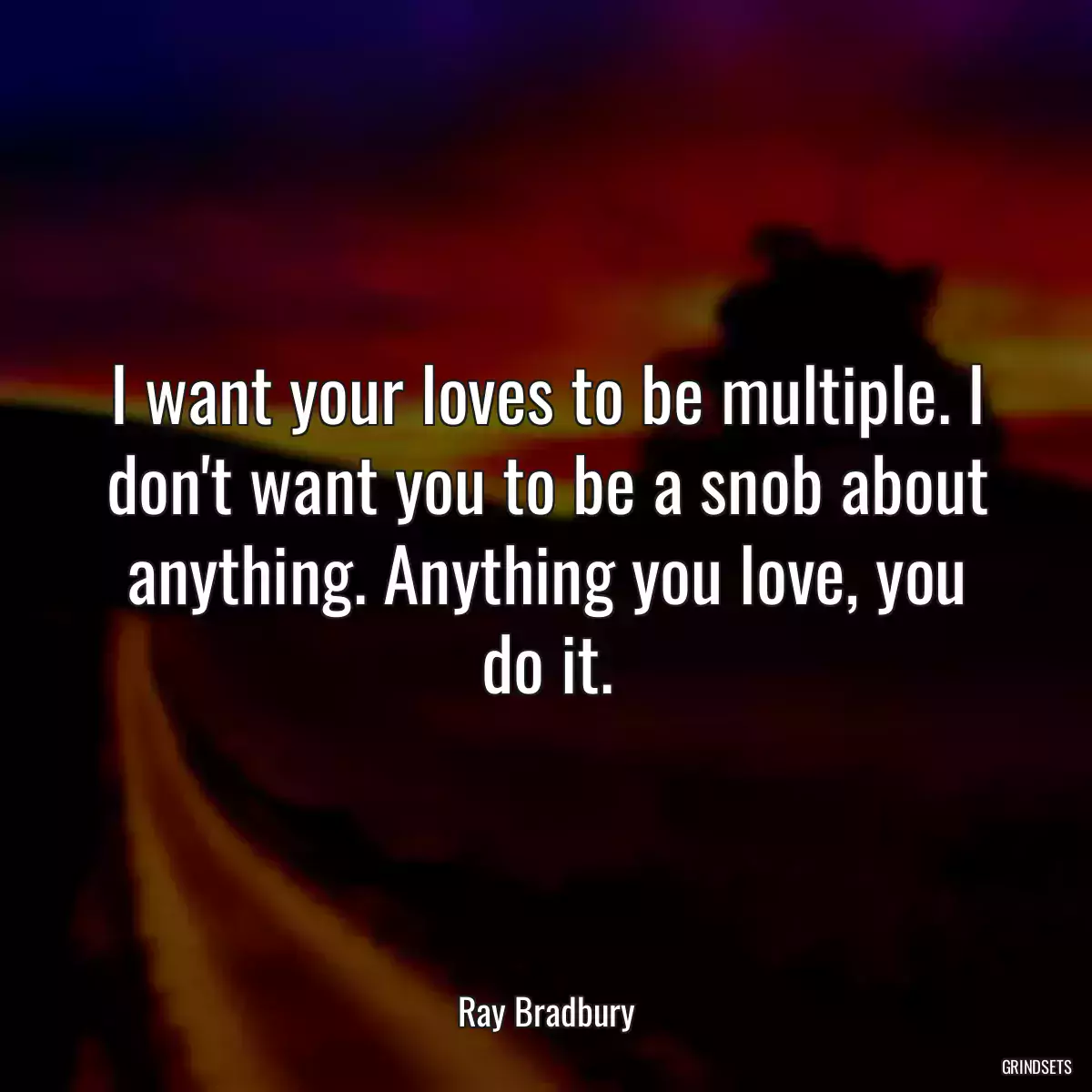 I want your loves to be multiple. I don\'t want you to be a snob about anything. Anything you love, you do it.