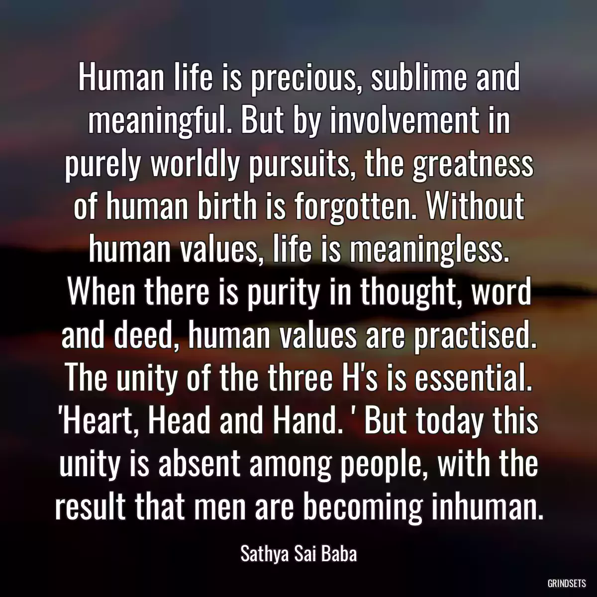 Human life is precious, sublime and meaningful. But by involvement in purely worldly pursuits, the greatness of human birth is forgotten. Without human values, life is meaningless. When there is purity in thought, word and deed, human values are practised. The unity of the three H\'s is essential. \'Heart, Head and Hand. \' But today this unity is absent among people, with the result that men are becoming inhuman.