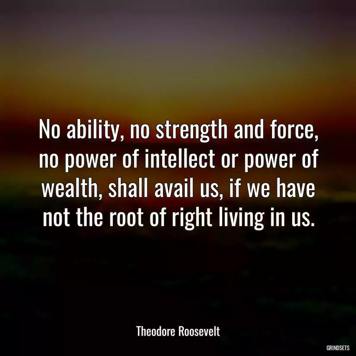 No ability, no strength and force, no power of intellect or power of wealth, shall avail us, if we have not the root of right living in us.