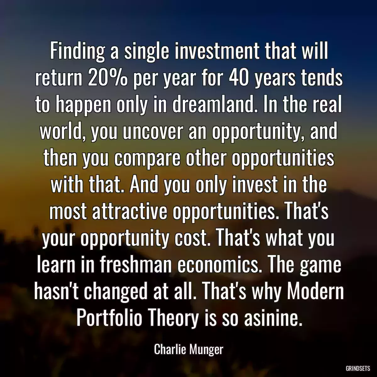 Finding a single investment that will return 20% per year for 40 years tends to happen only in dreamland. In the real world, you uncover an opportunity, and then you compare other opportunities with that. And you only invest in the most attractive opportunities. That\'s your opportunity cost. That\'s what you learn in freshman economics. The game hasn\'t changed at all. That\'s why Modern Portfolio Theory is so asinine.