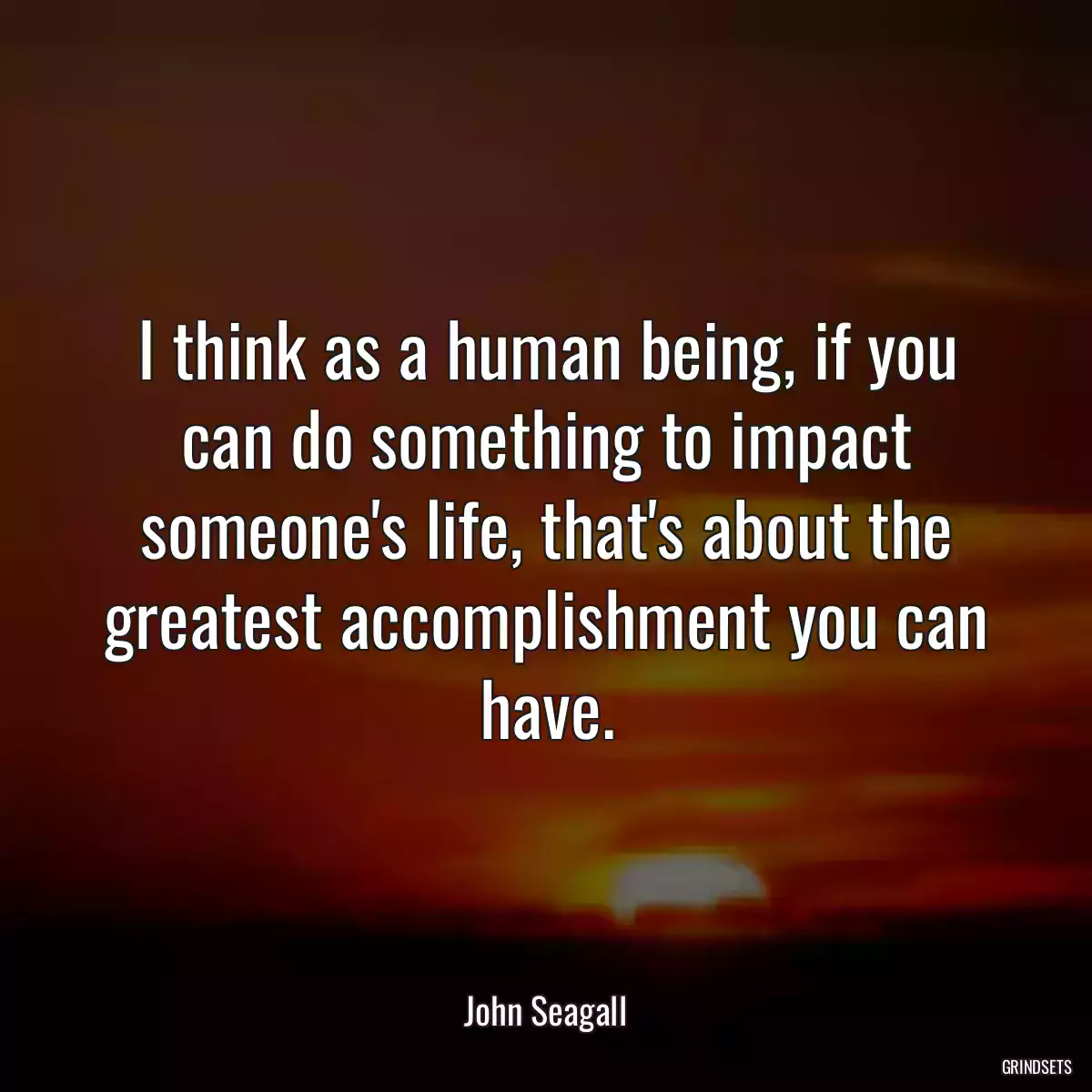 I think as a human being, if you can do something to impact someone\'s life, that\'s about the greatest accomplishment you can have.