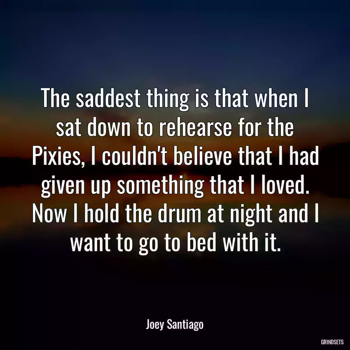 The saddest thing is that when I sat down to rehearse for the Pixies, I couldn\'t believe that I had given up something that I loved. Now I hold the drum at night and I want to go to bed with it.