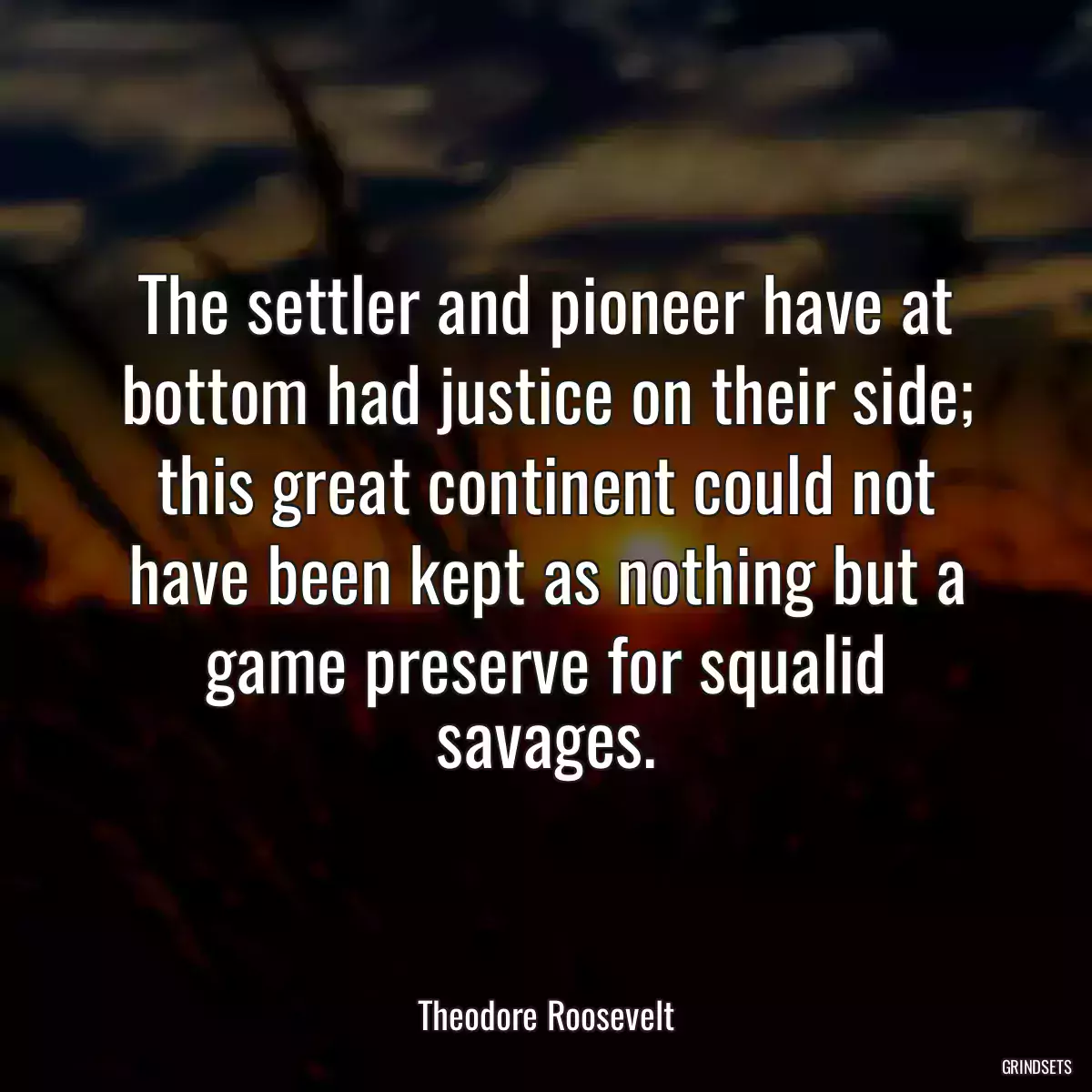 The settler and pioneer have at bottom had justice on their side; this great continent could not have been kept as nothing but a game preserve for squalid savages.