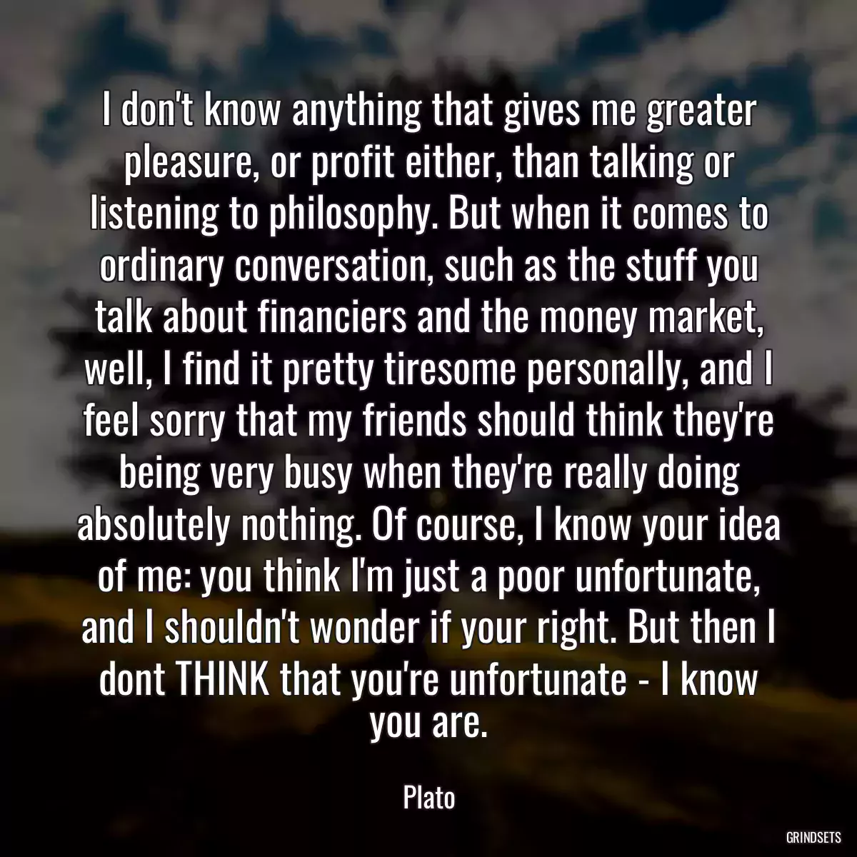 I don\'t know anything that gives me greater pleasure, or profit either, than talking or listening to philosophy. But when it comes to ordinary conversation, such as the stuff you talk about financiers and the money market, well, I find it pretty tiresome personally, and I feel sorry that my friends should think they\'re being very busy when they\'re really doing absolutely nothing. Of course, I know your idea of me: you think I\'m just a poor unfortunate, and I shouldn\'t wonder if your right. But then I dont THINK that you\'re unfortunate - I know you are.