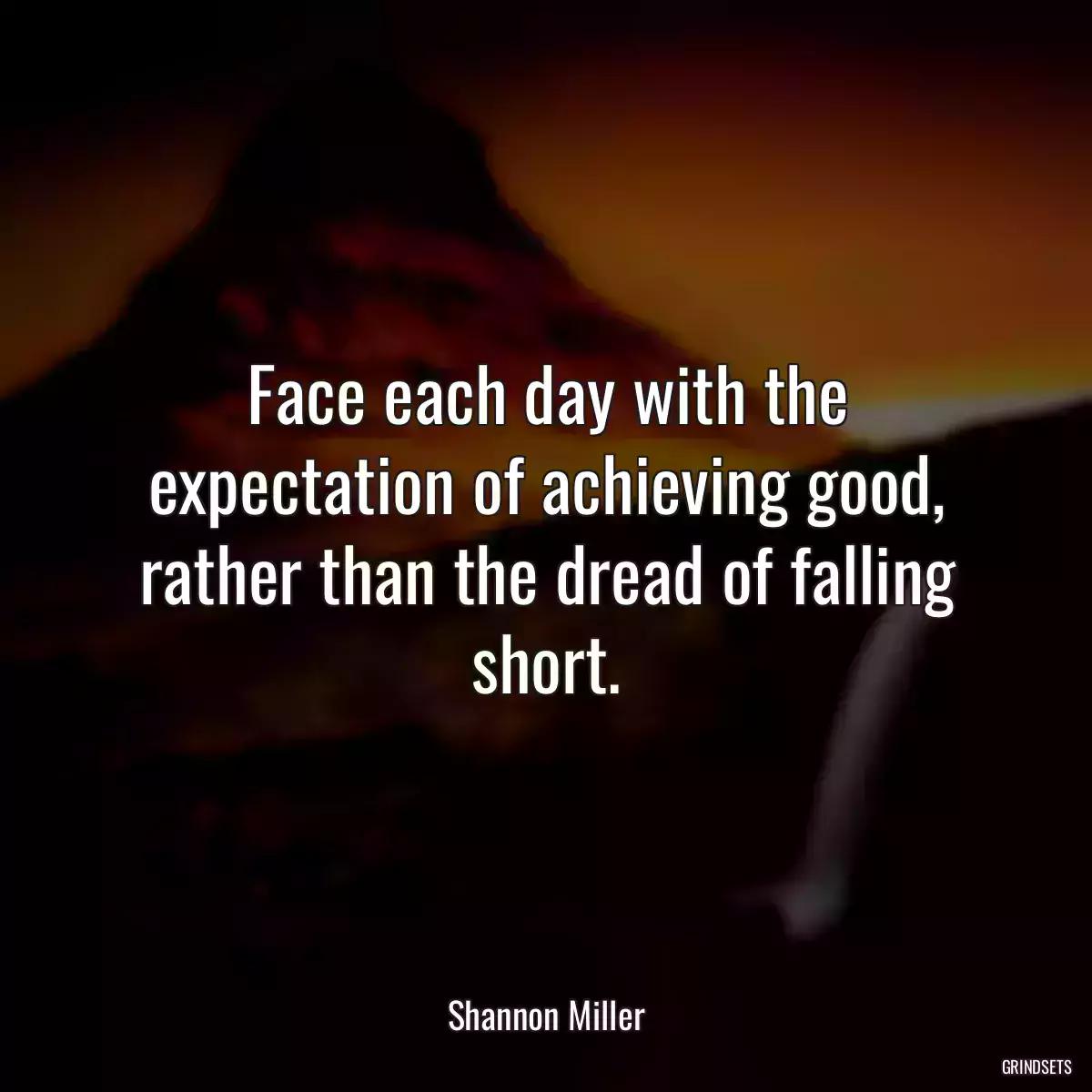 Face each day with the expectation of achieving good, rather than the dread of falling short.