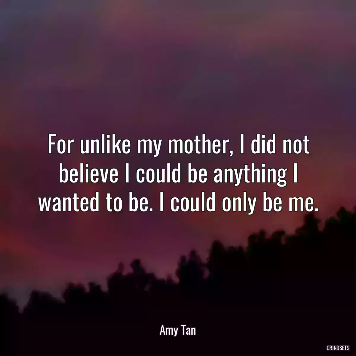 For unlike my mother, I did not believe I could be anything I wanted to be. I could only be me.