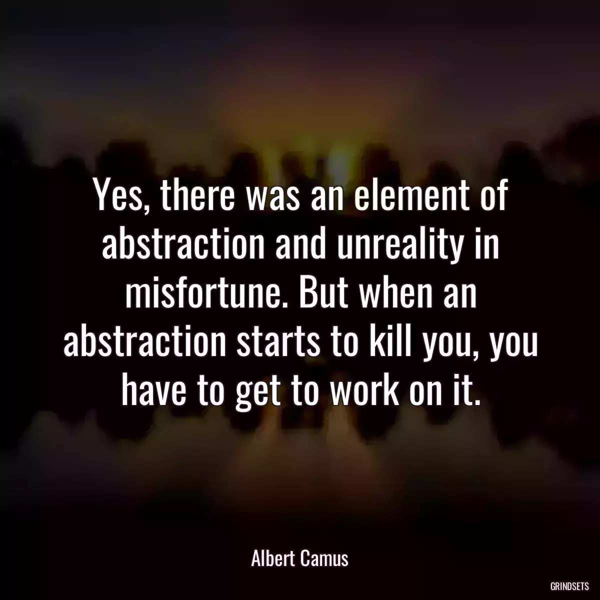 Yes, there was an element of abstraction and unreality in misfortune. But when an abstraction starts to kill you, you have to get to work on it.