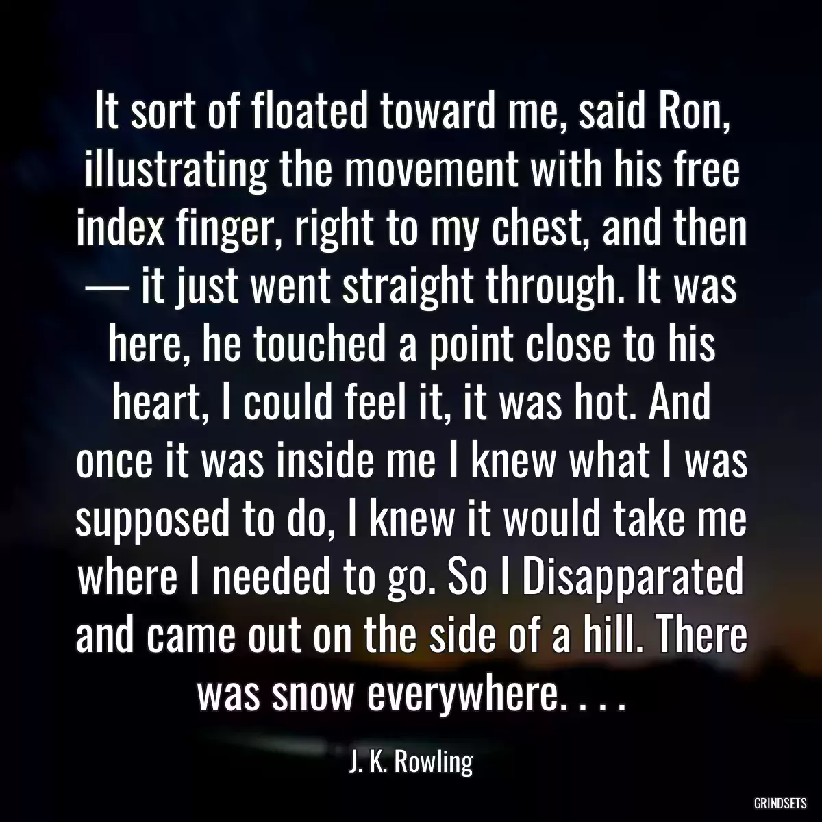 It sort of floated toward me, said Ron, illustrating the movement with his free index finger, right to my chest, and then — it just went straight through. It was here, he touched a point close to his heart, I could feel it, it was hot. And once it was inside me I knew what I was supposed to do, I knew it would take me where I needed to go. So I Disapparated and came out on the side of a hill. There was snow everywhere. . . .