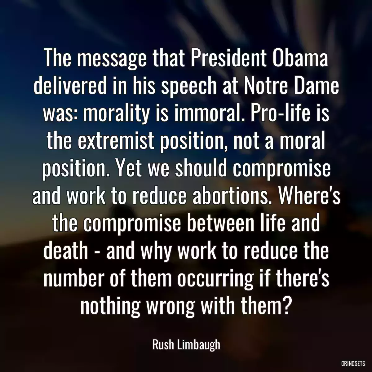 The message that President Obama delivered in his speech at Notre Dame was: morality is immoral. Pro-life is the extremist position, not a moral position. Yet we should compromise and work to reduce abortions. Where\'s the compromise between life and death - and why work to reduce the number of them occurring if there\'s nothing wrong with them?