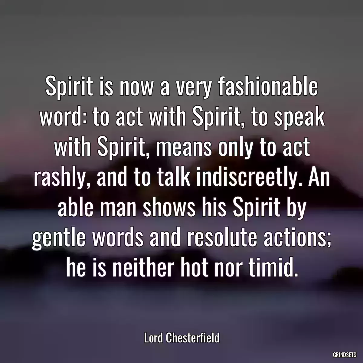 Spirit is now a very fashionable word: to act with Spirit, to speak with Spirit, means only to act rashly, and to talk indiscreetly. An able man shows his Spirit by gentle words and resolute actions; he is neither hot nor timid.