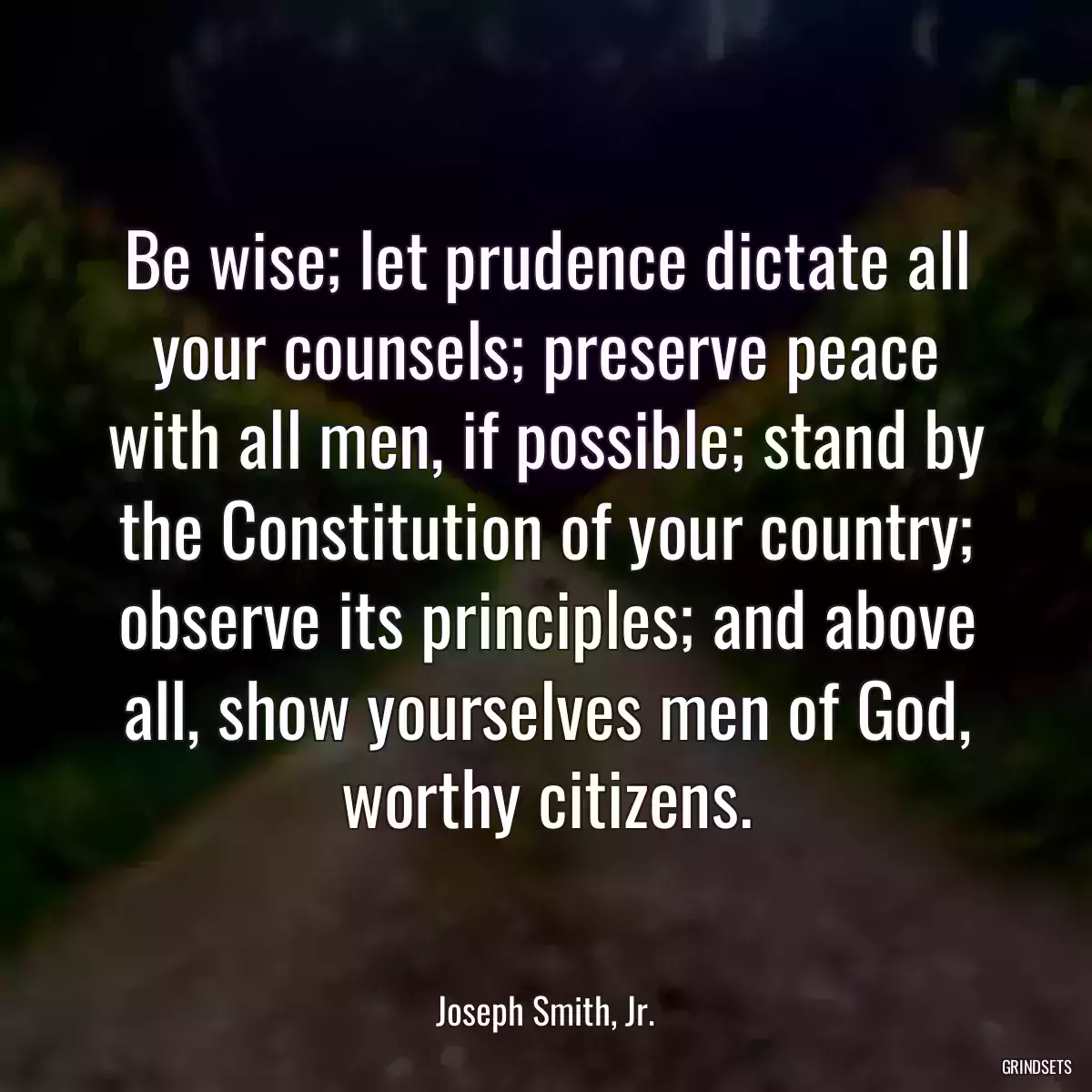 Be wise; let prudence dictate all your counsels; preserve peace with all men, if possible; stand by the Constitution of your country; observe its principles; and above all, show yourselves men of God, worthy citizens.