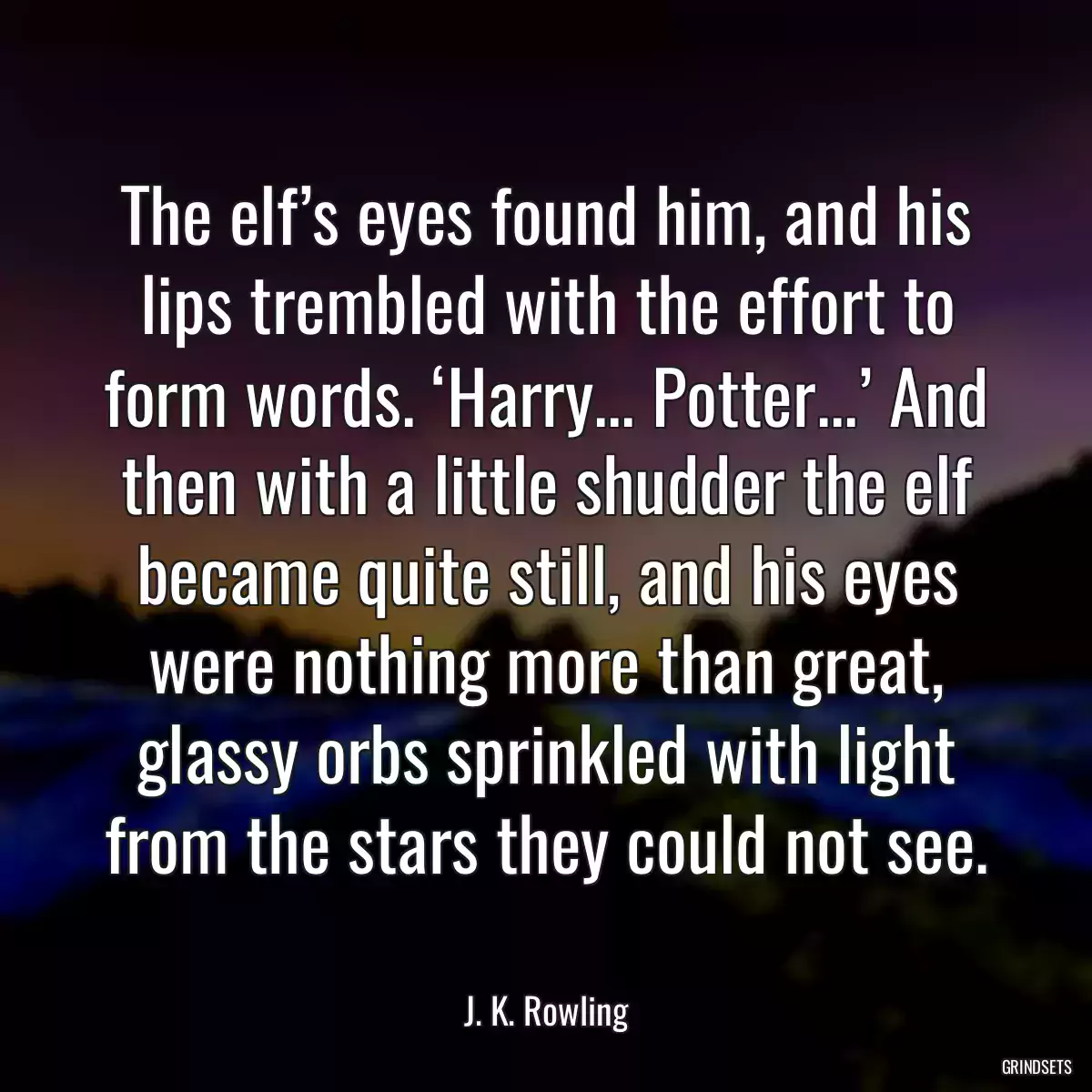 The elf’s eyes found him, and his lips trembled with the effort to form words. ‘Harry... Potter...’ And then with a little shudder the elf became quite still, and his eyes were nothing more than great, glassy orbs sprinkled with light from the stars they could not see.