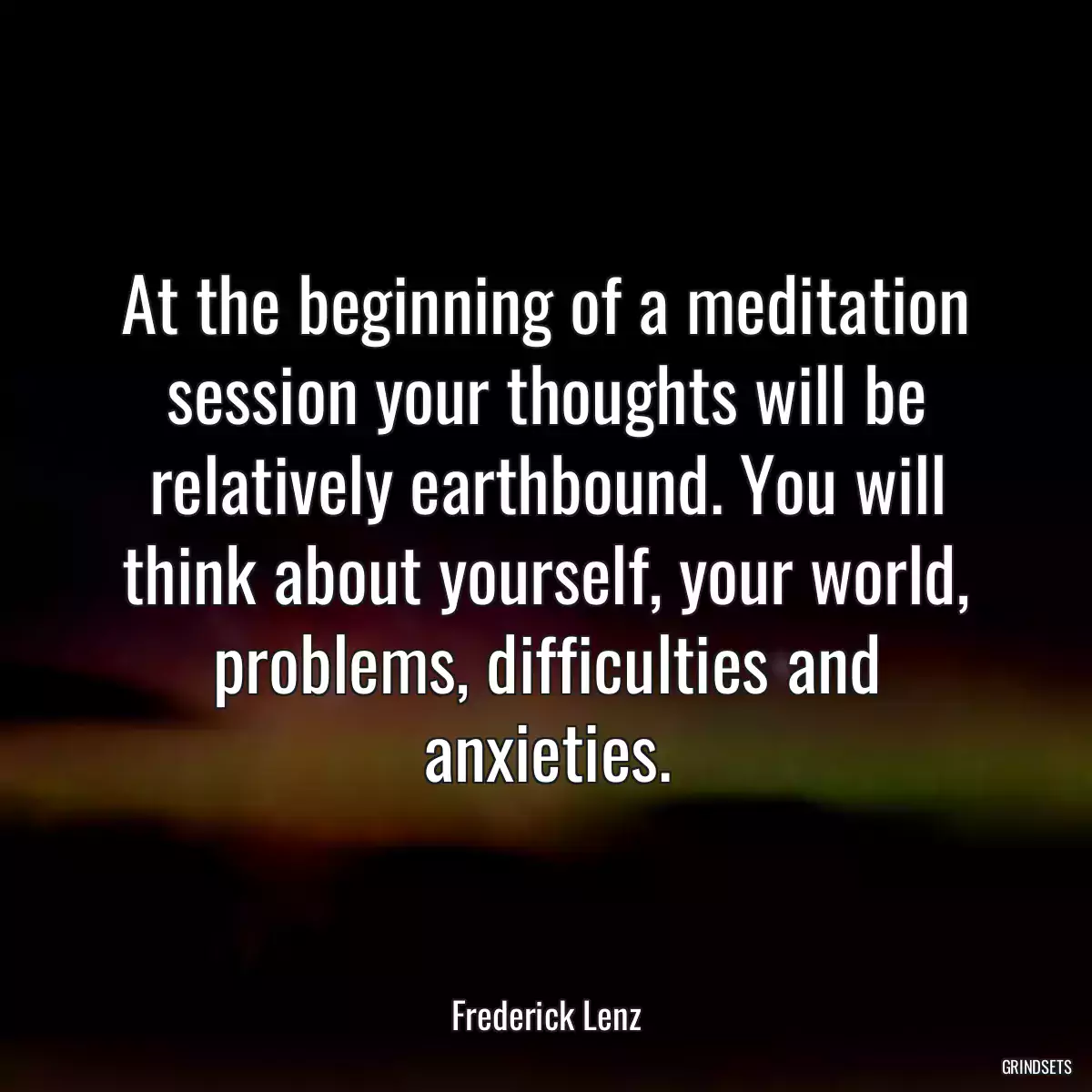 At the beginning of a meditation session your thoughts will be relatively earthbound. You will think about yourself, your world, problems, difficulties and anxieties.