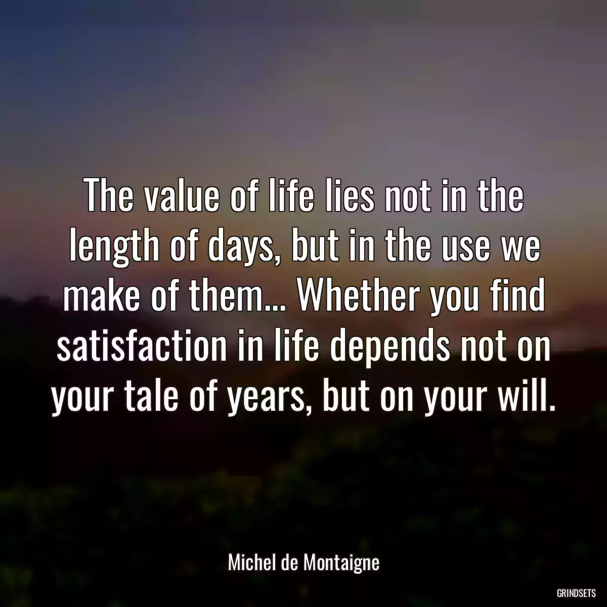 The value of life lies not in the length of days, but in the use we make of them... Whether you find satisfaction in life depends not on your tale of years, but on your will.