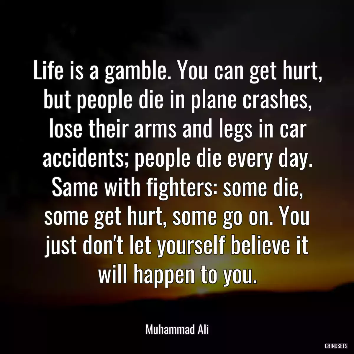 Life is a gamble. You can get hurt, but people die in plane crashes, lose their arms and legs in car accidents; people die every day. Same with fighters: some die, some get hurt, some go on. You just don\'t let yourself believe it will happen to you.