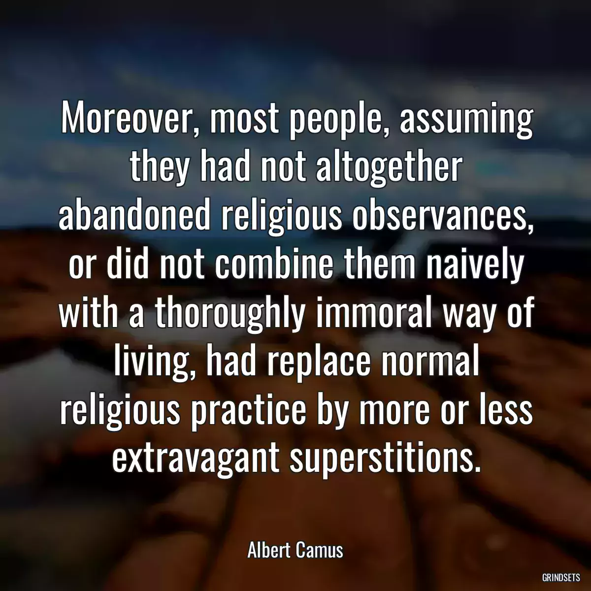 Moreover, most people, assuming they had not altogether abandoned religious observances, or did not combine them naively with a thoroughly immoral way of living, had replace normal religious practice by more or less extravagant superstitions.