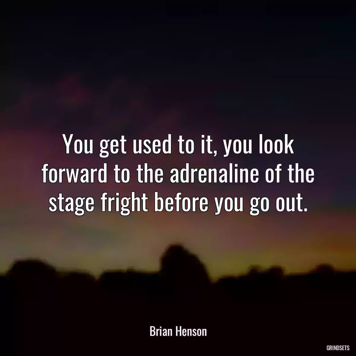 You get used to it, you look forward to the adrenaline of the stage fright before you go out.