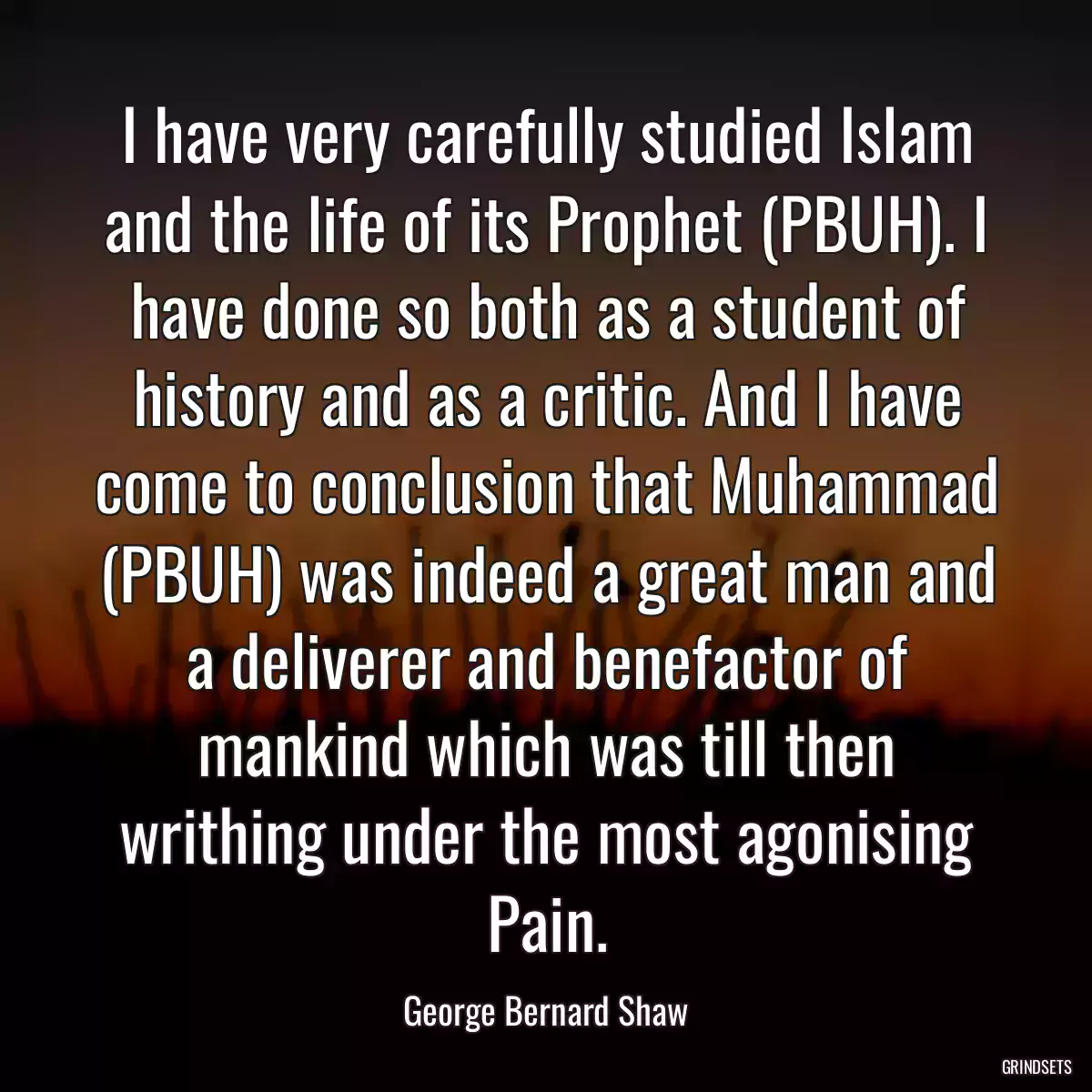 I have very carefully studied Islam and the life of its Prophet (PBUH). I have done so both as a student of history and as a critic. And I have come to conclusion that Muhammad (PBUH) was indeed a great man and a deliverer and benefactor of mankind which was till then writhing under the most agonising Pain.