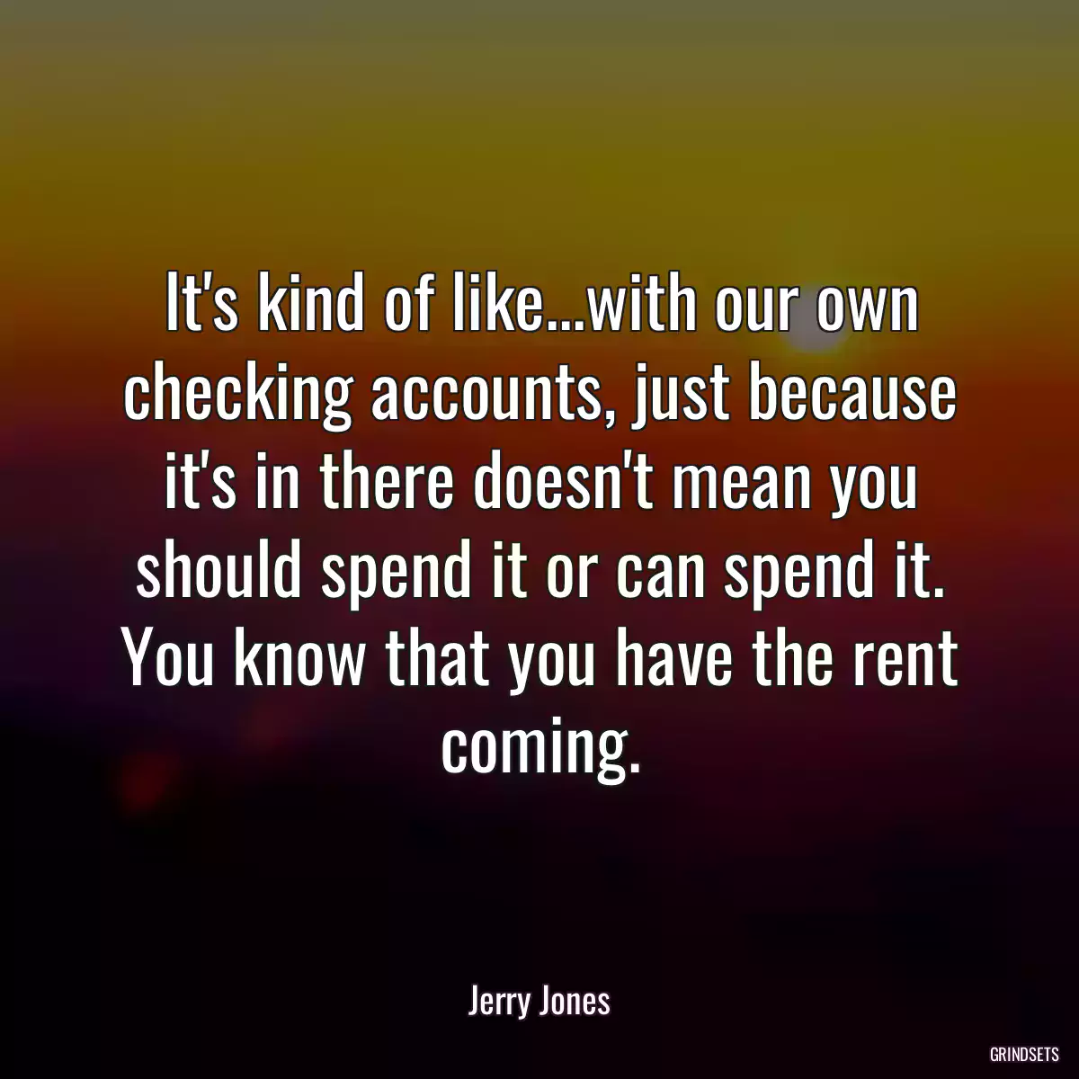 It\'s kind of like...with our own checking accounts, just because it\'s in there doesn\'t mean you should spend it or can spend it. You know that you have the rent coming.