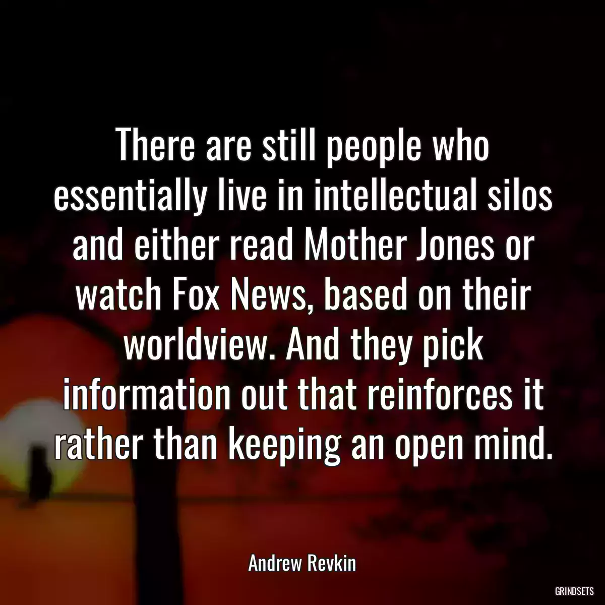 There are still people who essentially live in intellectual silos and either read Mother Jones or watch Fox News, based on their worldview. And they pick information out that reinforces it rather than keeping an open mind.