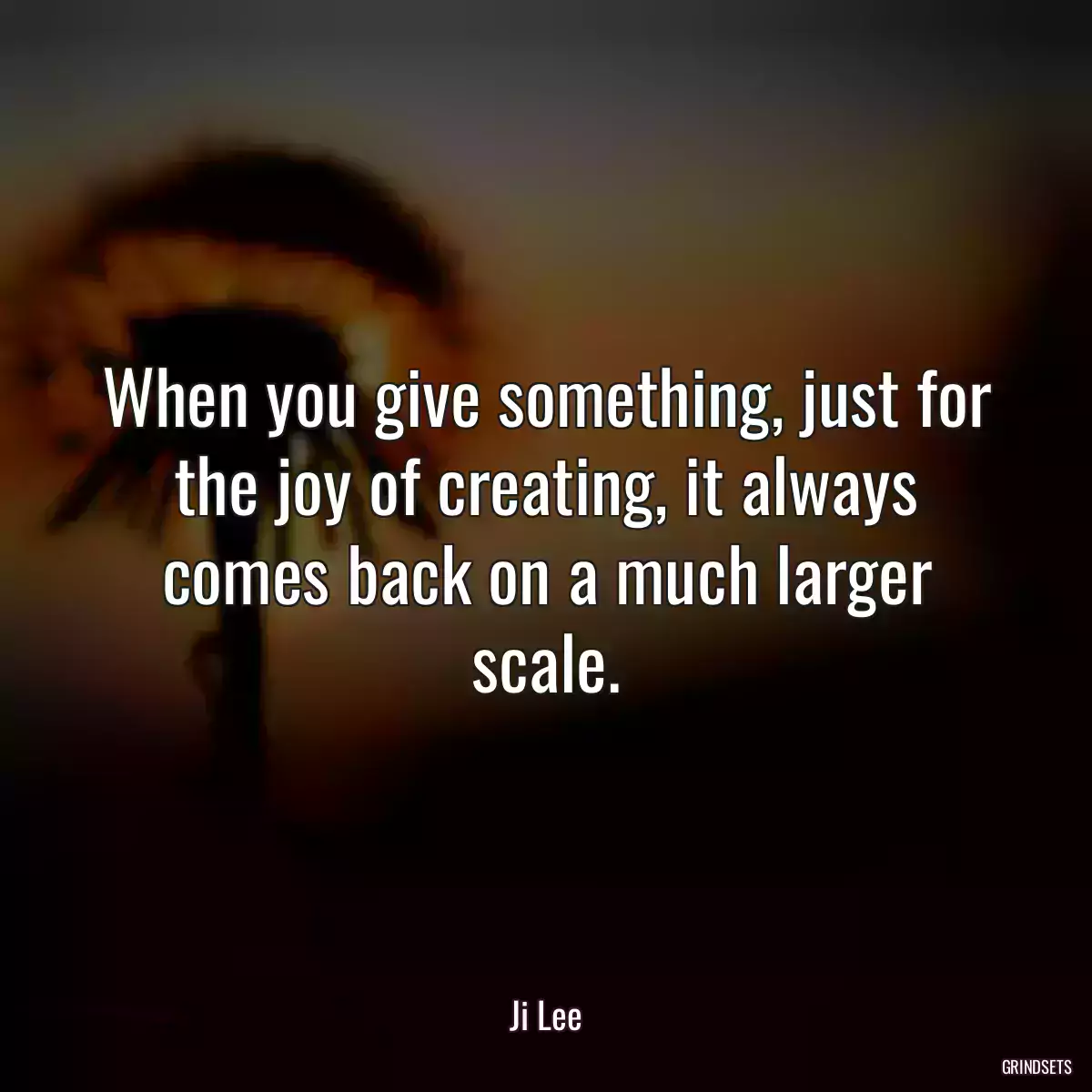 When you give something, just for the joy of creating, it always comes back on a much larger scale.