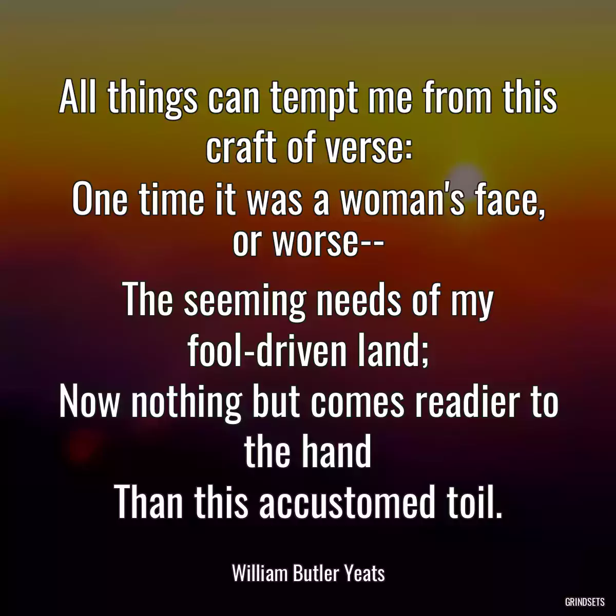 All things can tempt me from this craft of verse:
One time it was a woman\'s face, or worse--
The seeming needs of my fool-driven land;
Now nothing but comes readier to the hand
Than this accustomed toil.