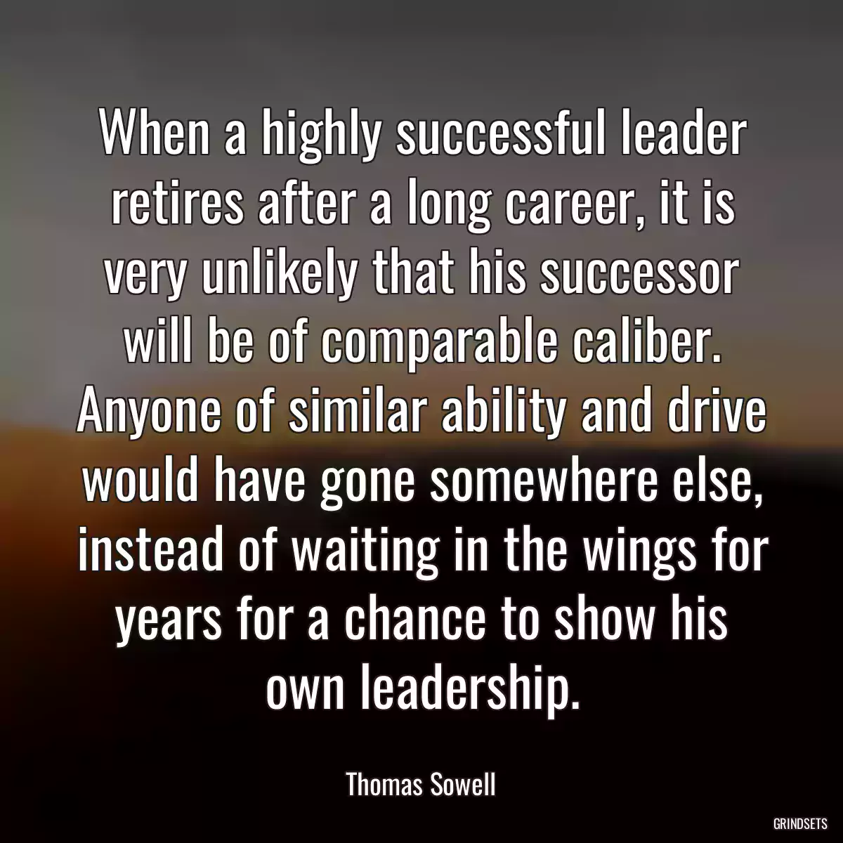 When a highly successful leader retires after a long career, it is very unlikely that his successor will be of comparable caliber. Anyone of similar ability and drive would have gone somewhere else, instead of waiting in the wings for years for a chance to show his own leadership.