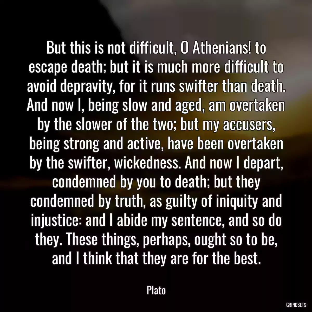 But this is not difficult, O Athenians! to escape death; but it is much more difficult to avoid depravity, for it runs swifter than death. And now I, being slow and aged, am overtaken by the slower of the two; but my accusers, being strong and active, have been overtaken by the swifter, wickedness. And now I depart, condemned by you to death; but they condemned by truth, as guilty of iniquity and injustice: and I abide my sentence, and so do they. These things, perhaps, ought so to be, and I think that they are for the best.