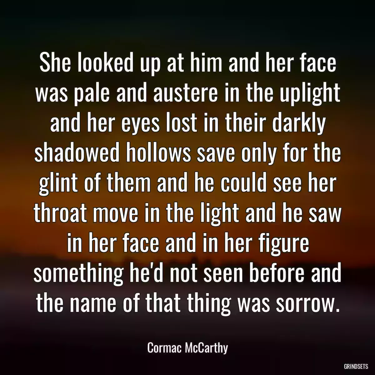 She looked up at him and her face was pale and austere in the uplight and her eyes lost in their darkly shadowed hollows save only for the glint of them and he could see her throat move in the light and he saw in her face and in her figure something he\'d not seen before and the name of that thing was sorrow.