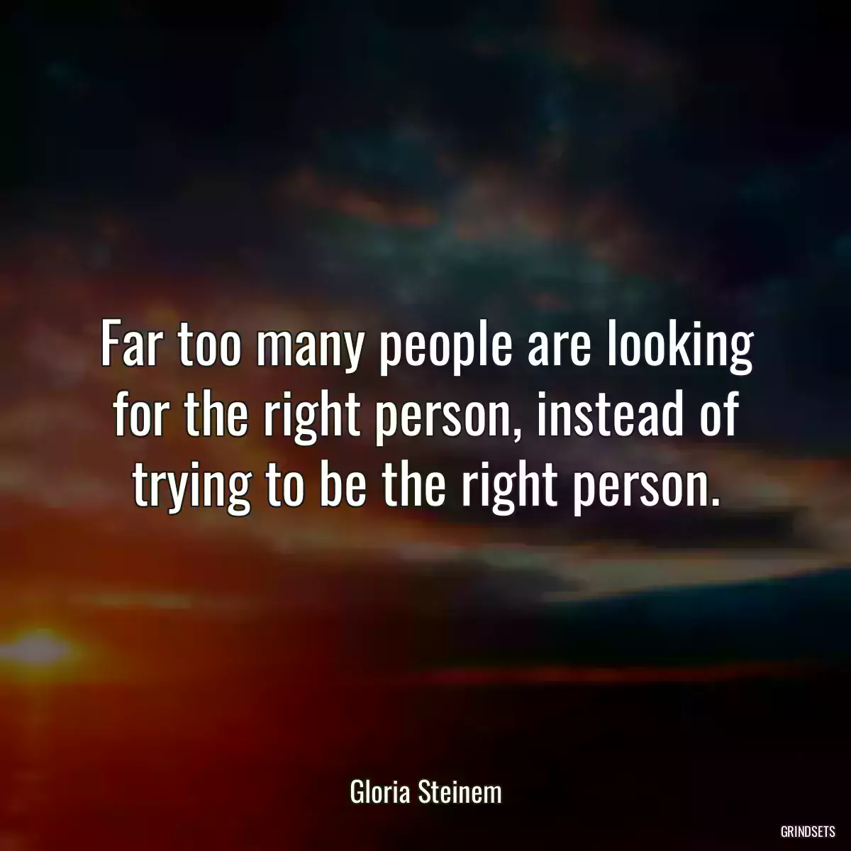 Far too many people are looking for the right person, instead of trying to be the right person.