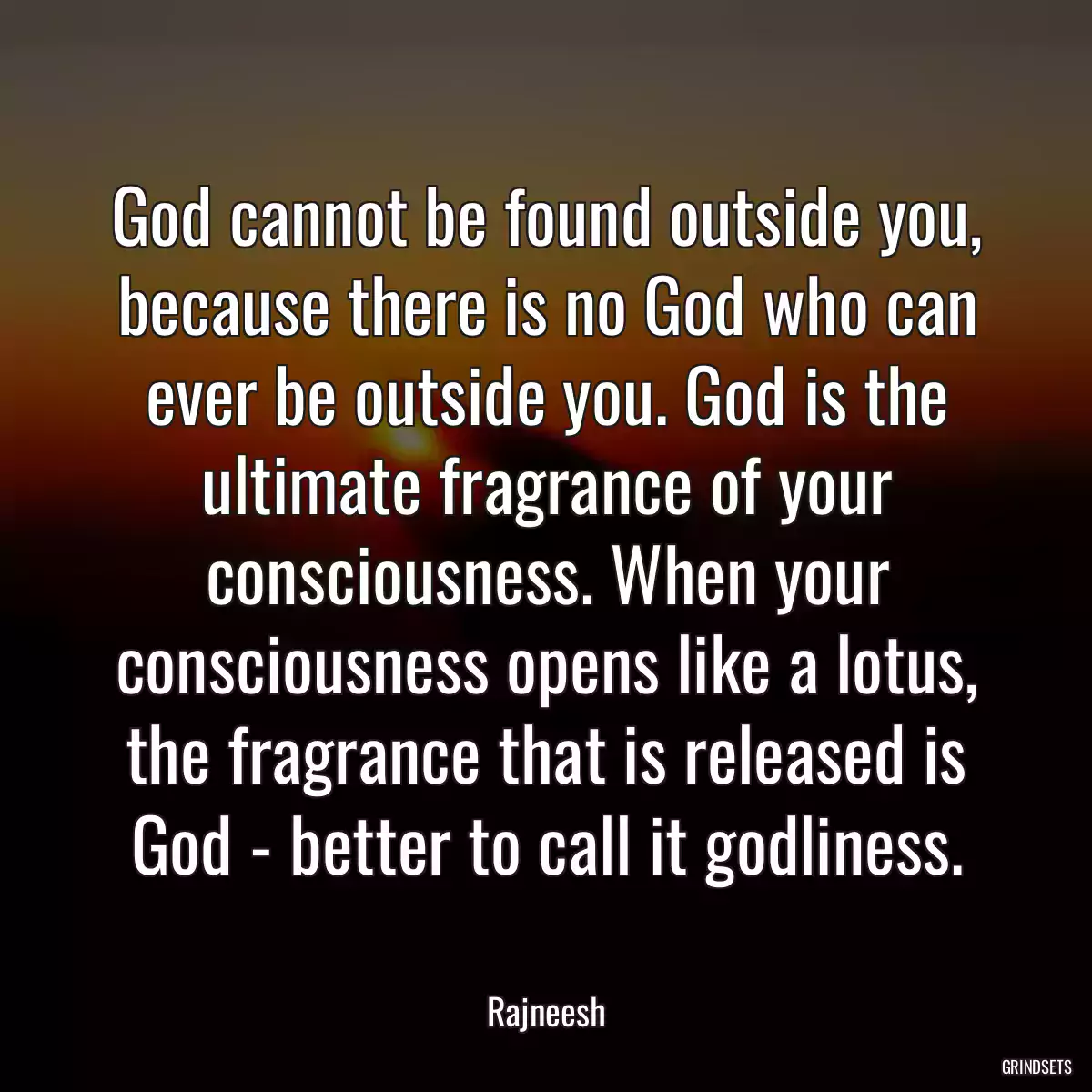 God cannot be found outside you, because there is no God who can ever be outside you. God is the ultimate fragrance of your consciousness. When your consciousness opens like a lotus, the fragrance that is released is God - better to call it godliness.