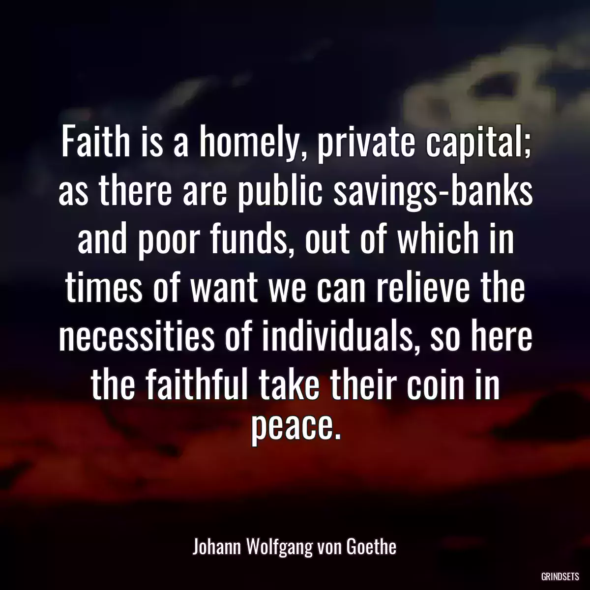 Faith is a homely, private capital; as there are public savings-banks and poor funds, out of which in times of want we can relieve the necessities of individuals, so here the faithful take their coin in peace.