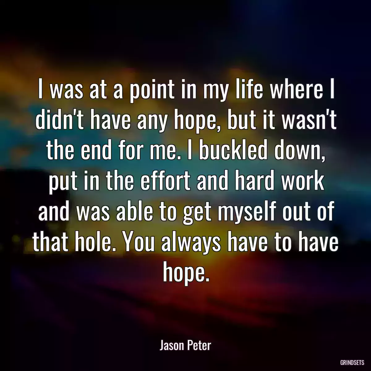 I was at a point in my life where I didn\'t have any hope, but it wasn\'t the end for me. I buckled down, put in the effort and hard work and was able to get myself out of that hole. You always have to have hope.