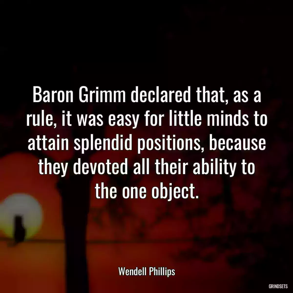 Baron Grimm declared that, as a rule, it was easy for little minds to attain splendid positions, because they devoted all their ability to the one object.