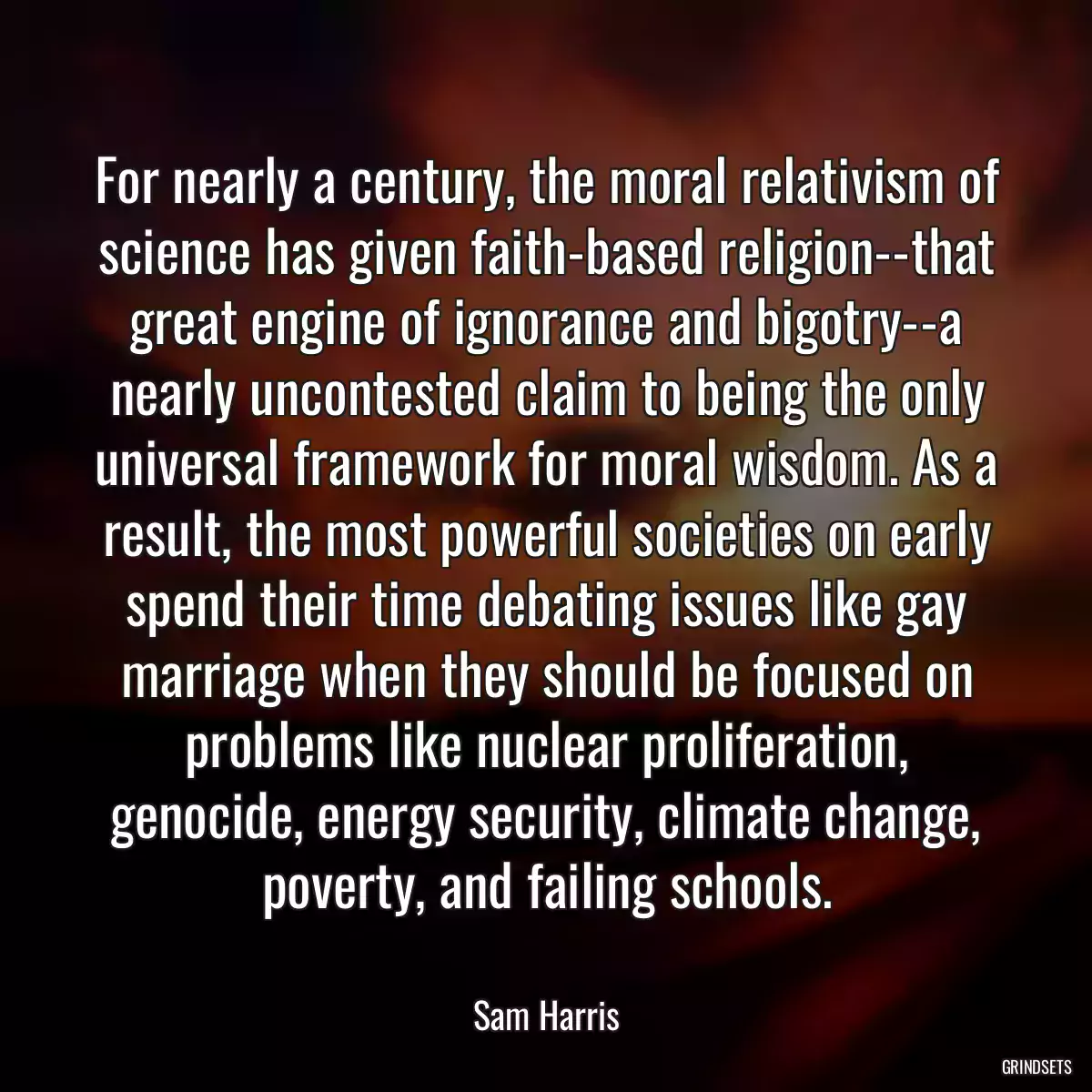 For nearly a century, the moral relativism of science has given faith-based religion--that great engine of ignorance and bigotry--a nearly uncontested claim to being the only universal framework for moral wisdom. As a result, the most powerful societies on early spend their time debating issues like gay marriage when they should be focused on problems like nuclear proliferation, genocide, energy security, climate change, poverty, and failing schools.