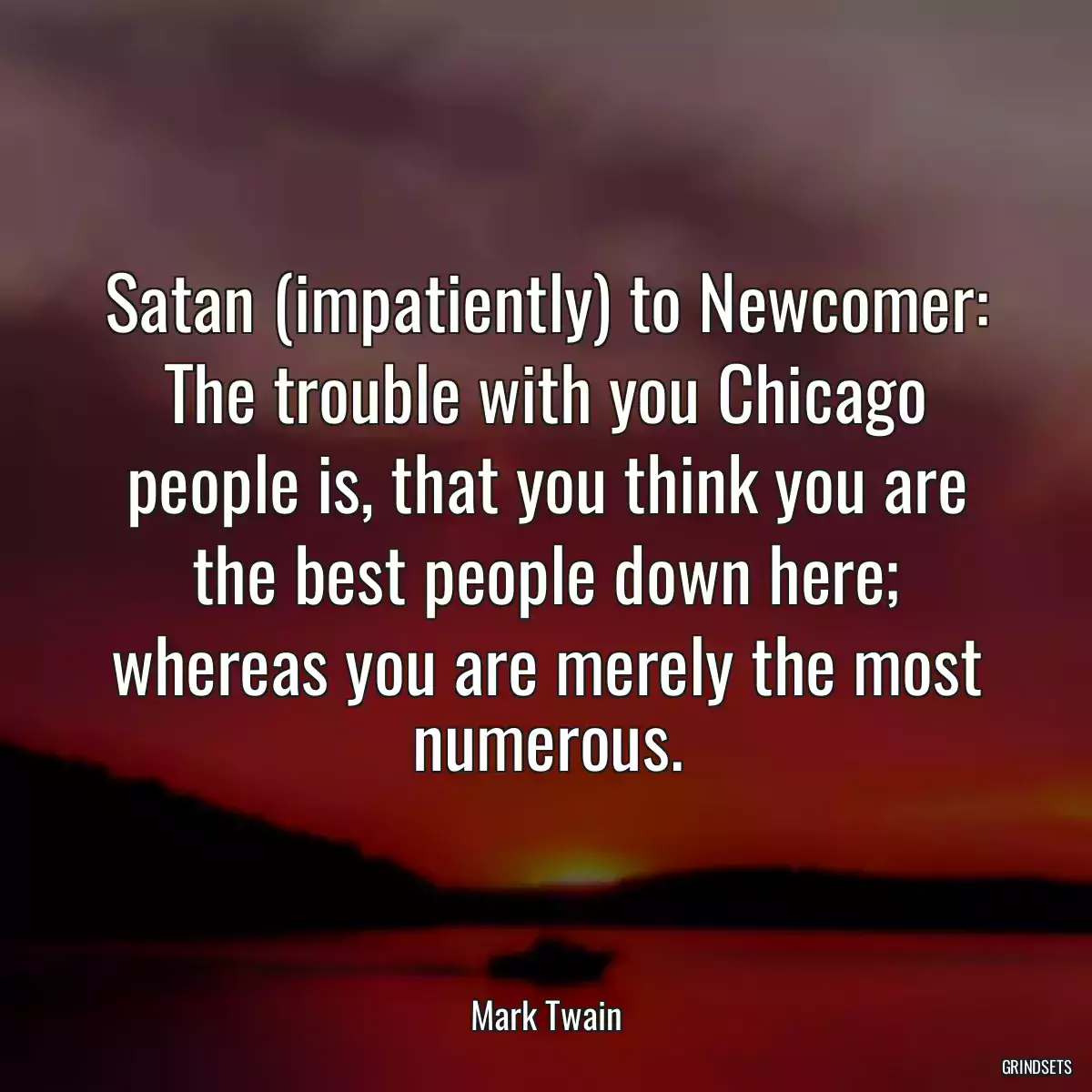 Satan (impatiently) to Newcomer: The trouble with you Chicago people is, that you think you are the best people down here; whereas you are merely the most numerous.