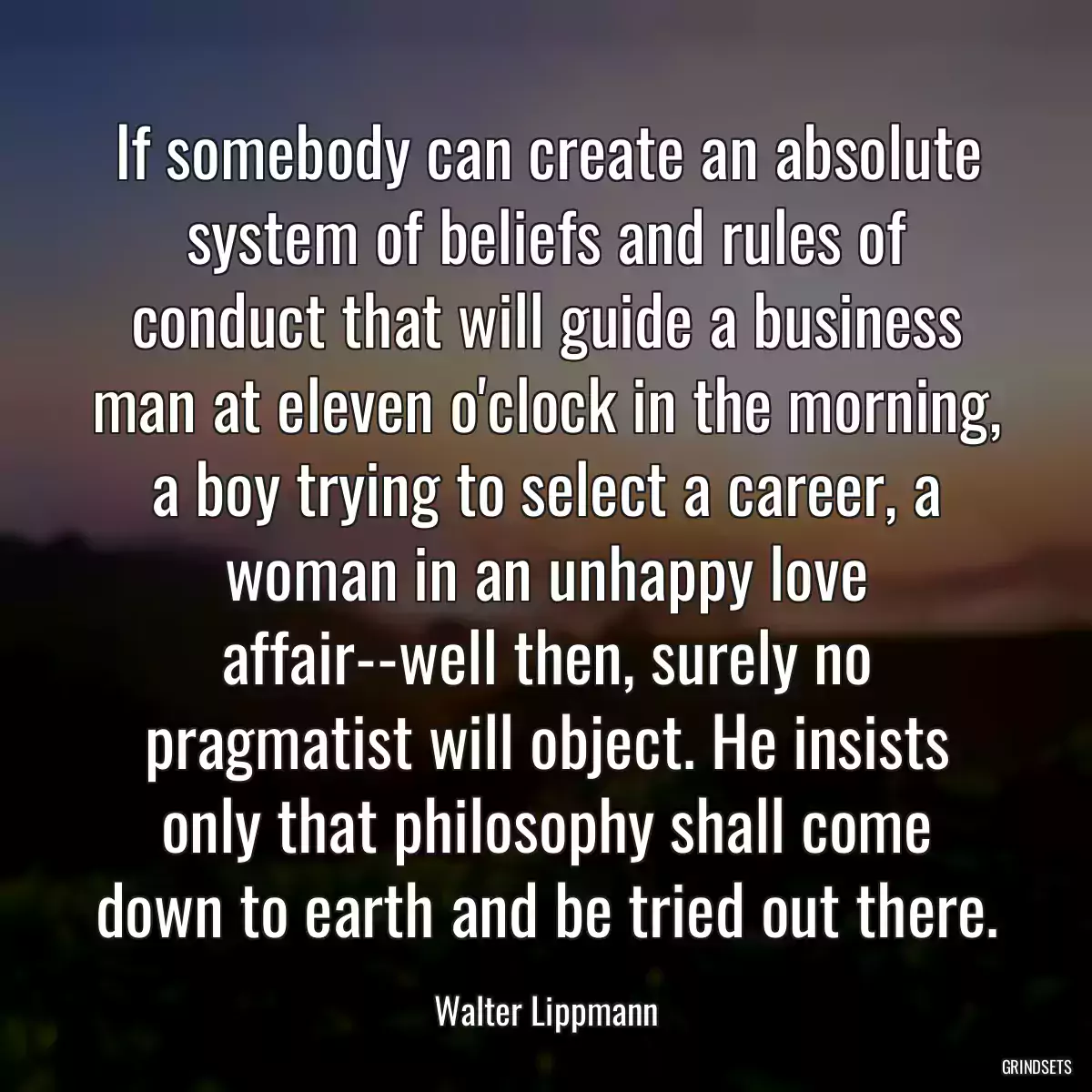 If somebody can create an absolute system of beliefs and rules of conduct that will guide a business man at eleven o\'clock in the morning, a boy trying to select a career, a woman in an unhappy love affair--well then, surely no pragmatist will object. He insists only that philosophy shall come down to earth and be tried out there.