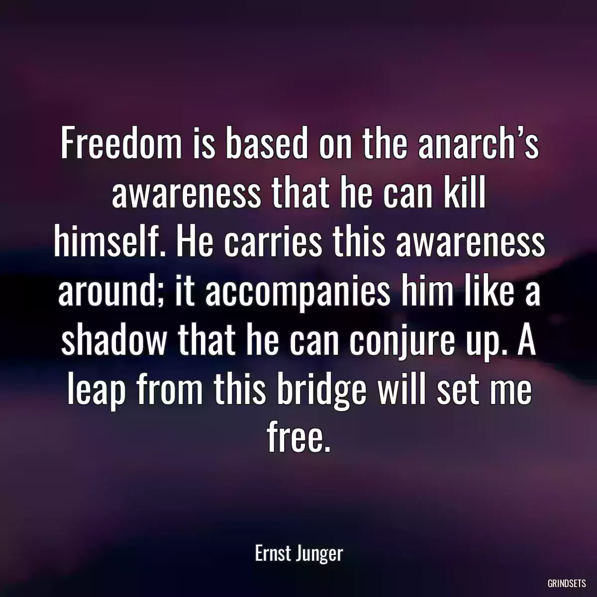 Freedom is based on the anarch’s awareness that he can kill himself. He carries this awareness around; it accompanies him like a shadow that he can conjure up. A leap from this bridge will set me free.