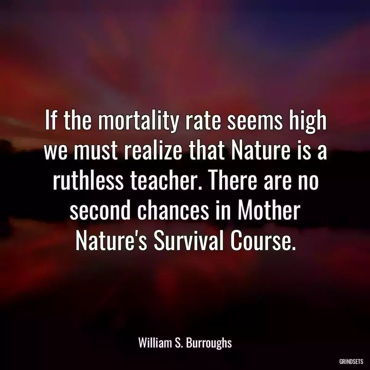 If the mortality rate seems high we must realize that Nature is a ruthless teacher. There are no second chances in Mother Nature\'s Survival Course.