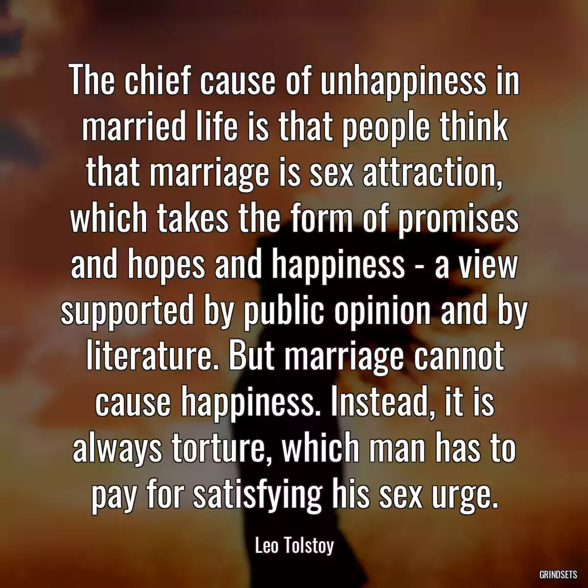 The chief cause of unhappiness in married life is that people think that marriage is sex attraction, which takes the form of promises and hopes and happiness - a view supported by public opinion and by literature. But marriage cannot cause happiness. Instead, it is always torture, which man has to pay for satisfying his sex urge.